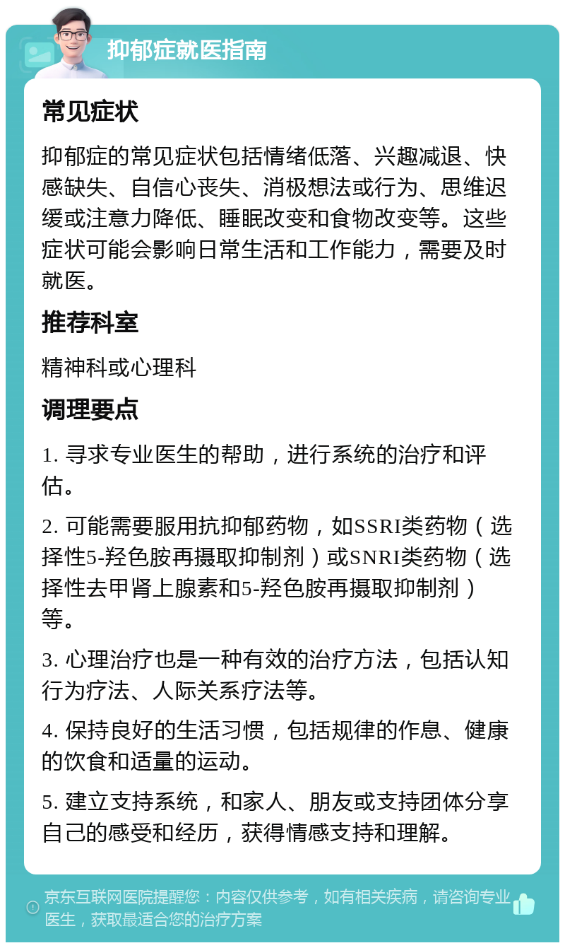 抑郁症就医指南 常见症状 抑郁症的常见症状包括情绪低落、兴趣减退、快感缺失、自信心丧失、消极想法或行为、思维迟缓或注意力降低、睡眠改变和食物改变等。这些症状可能会影响日常生活和工作能力，需要及时就医。 推荐科室 精神科或心理科 调理要点 1. 寻求专业医生的帮助，进行系统的治疗和评估。 2. 可能需要服用抗抑郁药物，如SSRI类药物（选择性5-羟色胺再摄取抑制剂）或SNRI类药物（选择性去甲肾上腺素和5-羟色胺再摄取抑制剂）等。 3. 心理治疗也是一种有效的治疗方法，包括认知行为疗法、人际关系疗法等。 4. 保持良好的生活习惯，包括规律的作息、健康的饮食和适量的运动。 5. 建立支持系统，和家人、朋友或支持团体分享自己的感受和经历，获得情感支持和理解。