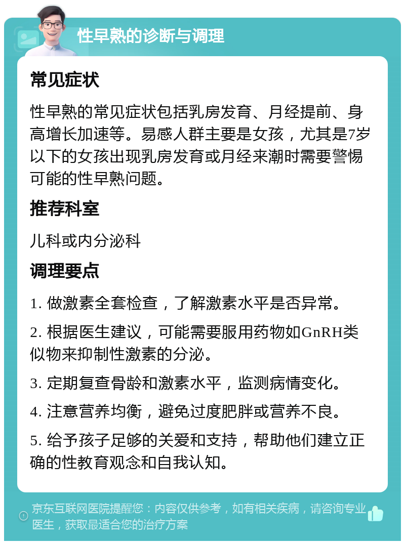 性早熟的诊断与调理 常见症状 性早熟的常见症状包括乳房发育、月经提前、身高增长加速等。易感人群主要是女孩，尤其是7岁以下的女孩出现乳房发育或月经来潮时需要警惕可能的性早熟问题。 推荐科室 儿科或内分泌科 调理要点 1. 做激素全套检查，了解激素水平是否异常。 2. 根据医生建议，可能需要服用药物如GnRH类似物来抑制性激素的分泌。 3. 定期复查骨龄和激素水平，监测病情变化。 4. 注意营养均衡，避免过度肥胖或营养不良。 5. 给予孩子足够的关爱和支持，帮助他们建立正确的性教育观念和自我认知。