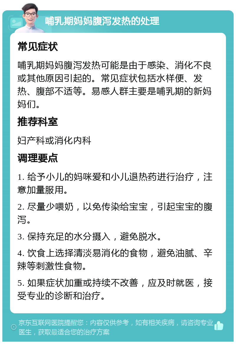 哺乳期妈妈腹泻发热的处理 常见症状 哺乳期妈妈腹泻发热可能是由于感染、消化不良或其他原因引起的。常见症状包括水样便、发热、腹部不适等。易感人群主要是哺乳期的新妈妈们。 推荐科室 妇产科或消化内科 调理要点 1. 给予小儿的妈咪爱和小儿退热药进行治疗，注意加量服用。 2. 尽量少喂奶，以免传染给宝宝，引起宝宝的腹泻。 3. 保持充足的水分摄入，避免脱水。 4. 饮食上选择清淡易消化的食物，避免油腻、辛辣等刺激性食物。 5. 如果症状加重或持续不改善，应及时就医，接受专业的诊断和治疗。