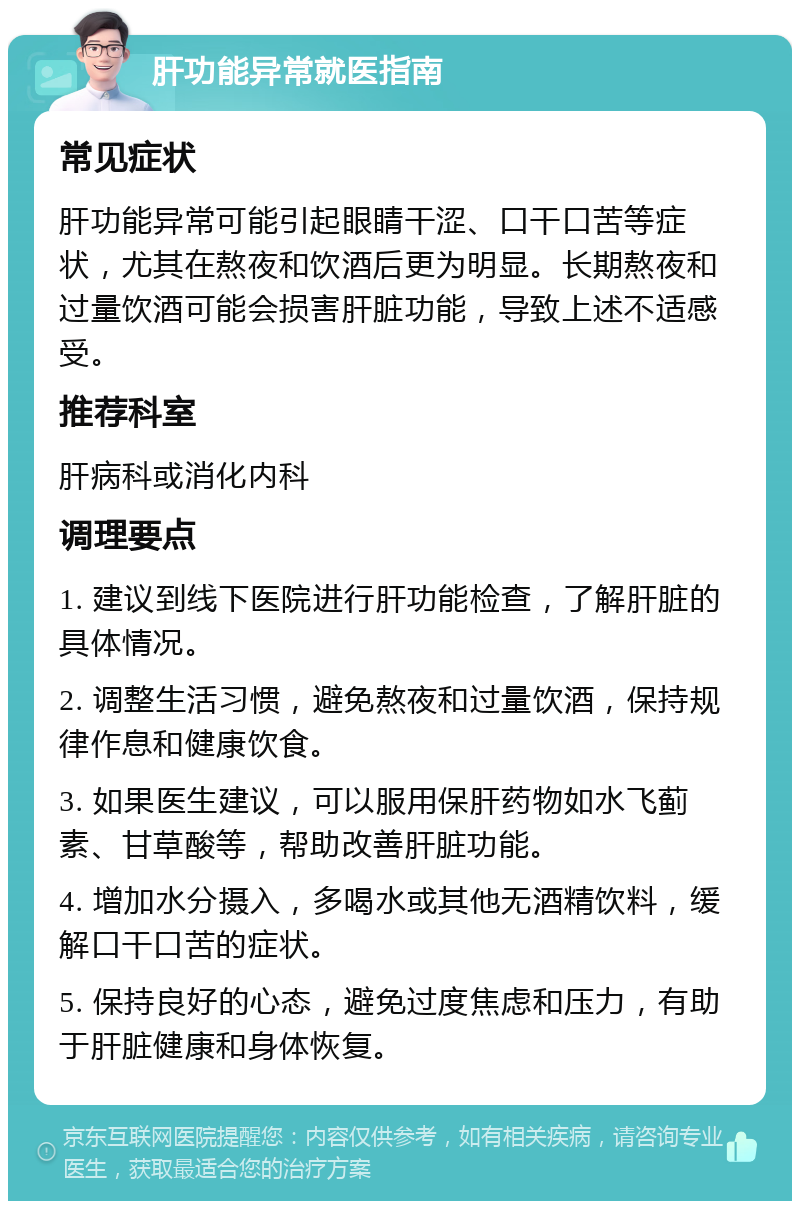 肝功能异常就医指南 常见症状 肝功能异常可能引起眼睛干涩、口干口苦等症状，尤其在熬夜和饮酒后更为明显。长期熬夜和过量饮酒可能会损害肝脏功能，导致上述不适感受。 推荐科室 肝病科或消化内科 调理要点 1. 建议到线下医院进行肝功能检查，了解肝脏的具体情况。 2. 调整生活习惯，避免熬夜和过量饮酒，保持规律作息和健康饮食。 3. 如果医生建议，可以服用保肝药物如水飞蓟素、甘草酸等，帮助改善肝脏功能。 4. 增加水分摄入，多喝水或其他无酒精饮料，缓解口干口苦的症状。 5. 保持良好的心态，避免过度焦虑和压力，有助于肝脏健康和身体恢复。