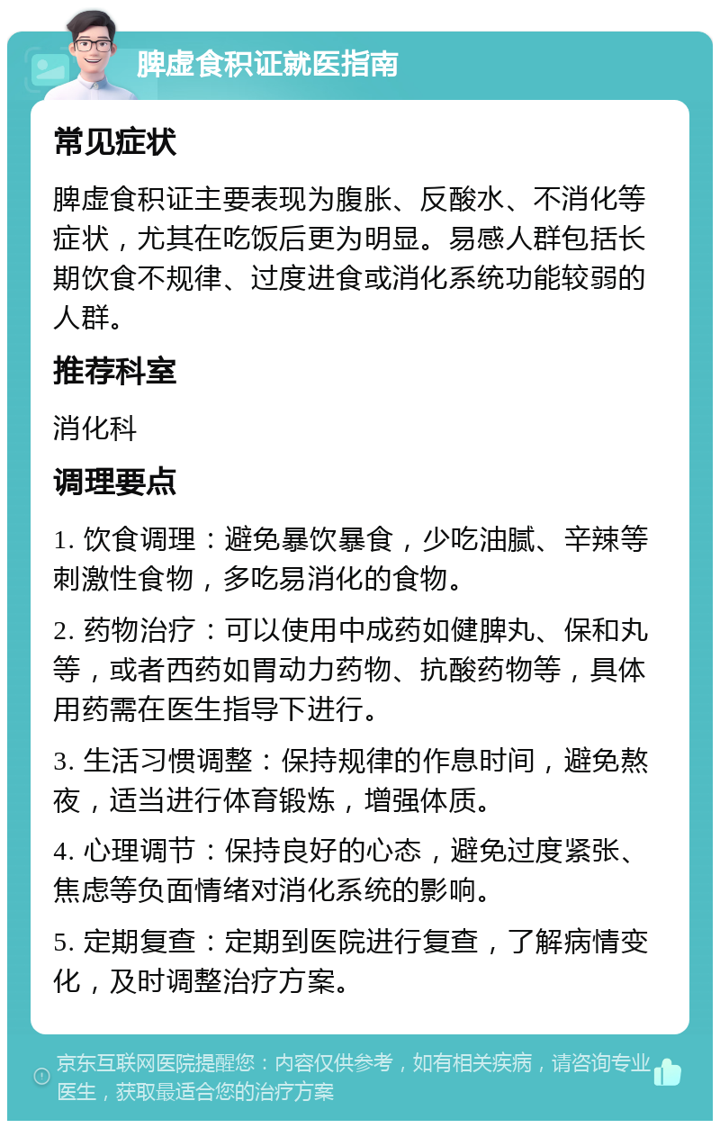 脾虚食积证就医指南 常见症状 脾虚食积证主要表现为腹胀、反酸水、不消化等症状，尤其在吃饭后更为明显。易感人群包括长期饮食不规律、过度进食或消化系统功能较弱的人群。 推荐科室 消化科 调理要点 1. 饮食调理：避免暴饮暴食，少吃油腻、辛辣等刺激性食物，多吃易消化的食物。 2. 药物治疗：可以使用中成药如健脾丸、保和丸等，或者西药如胃动力药物、抗酸药物等，具体用药需在医生指导下进行。 3. 生活习惯调整：保持规律的作息时间，避免熬夜，适当进行体育锻炼，增强体质。 4. 心理调节：保持良好的心态，避免过度紧张、焦虑等负面情绪对消化系统的影响。 5. 定期复查：定期到医院进行复查，了解病情变化，及时调整治疗方案。