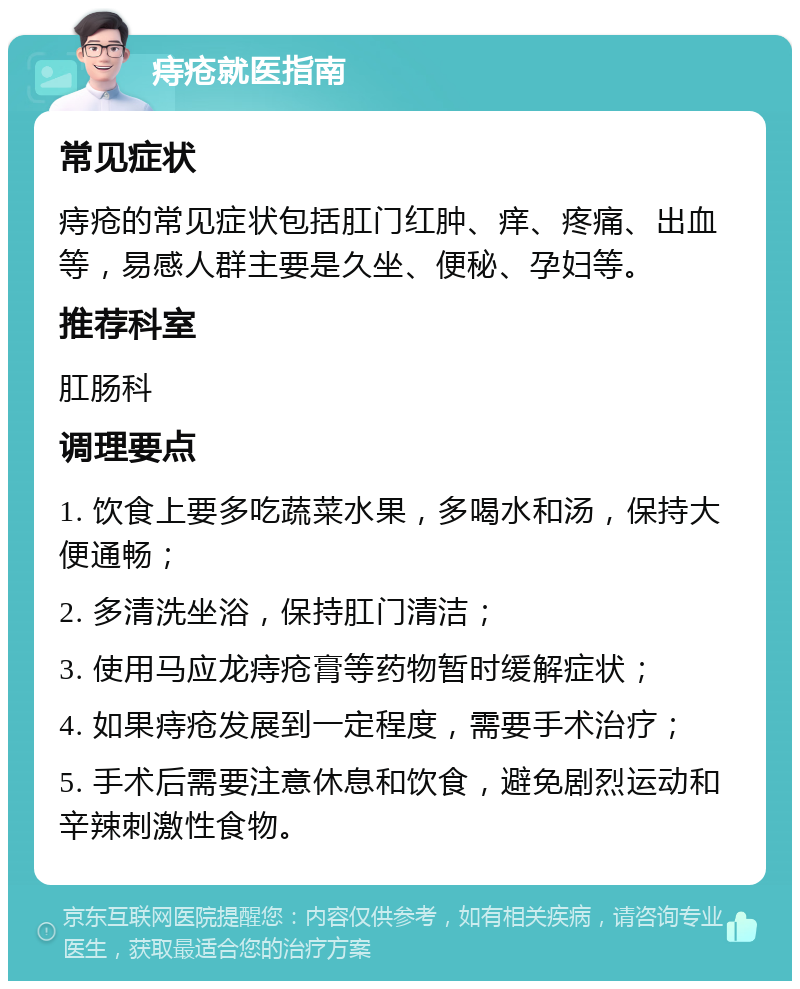 痔疮就医指南 常见症状 痔疮的常见症状包括肛门红肿、痒、疼痛、出血等，易感人群主要是久坐、便秘、孕妇等。 推荐科室 肛肠科 调理要点 1. 饮食上要多吃蔬菜水果，多喝水和汤，保持大便通畅； 2. 多清洗坐浴，保持肛门清洁； 3. 使用马应龙痔疮膏等药物暂时缓解症状； 4. 如果痔疮发展到一定程度，需要手术治疗； 5. 手术后需要注意休息和饮食，避免剧烈运动和辛辣刺激性食物。