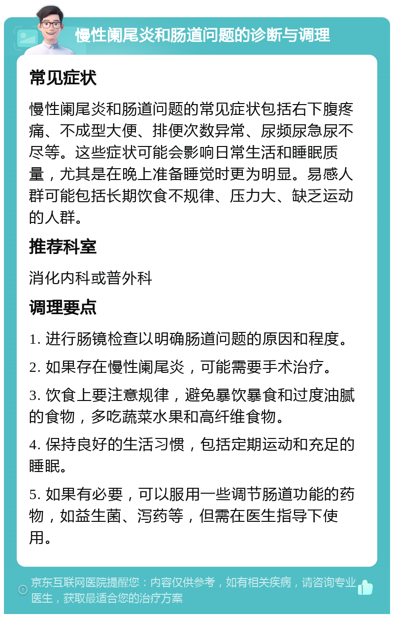 慢性阑尾炎和肠道问题的诊断与调理 常见症状 慢性阑尾炎和肠道问题的常见症状包括右下腹疼痛、不成型大便、排便次数异常、尿频尿急尿不尽等。这些症状可能会影响日常生活和睡眠质量，尤其是在晚上准备睡觉时更为明显。易感人群可能包括长期饮食不规律、压力大、缺乏运动的人群。 推荐科室 消化内科或普外科 调理要点 1. 进行肠镜检查以明确肠道问题的原因和程度。 2. 如果存在慢性阑尾炎，可能需要手术治疗。 3. 饮食上要注意规律，避免暴饮暴食和过度油腻的食物，多吃蔬菜水果和高纤维食物。 4. 保持良好的生活习惯，包括定期运动和充足的睡眠。 5. 如果有必要，可以服用一些调节肠道功能的药物，如益生菌、泻药等，但需在医生指导下使用。