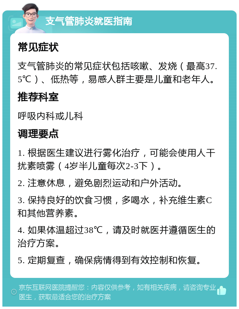 支气管肺炎就医指南 常见症状 支气管肺炎的常见症状包括咳嗽、发烧（最高37.5℃）、低热等，易感人群主要是儿童和老年人。 推荐科室 呼吸内科或儿科 调理要点 1. 根据医生建议进行雾化治疗，可能会使用人干扰素喷雾（4岁半儿童每次2-3下）。 2. 注意休息，避免剧烈运动和户外活动。 3. 保持良好的饮食习惯，多喝水，补充维生素C和其他营养素。 4. 如果体温超过38℃，请及时就医并遵循医生的治疗方案。 5. 定期复查，确保病情得到有效控制和恢复。