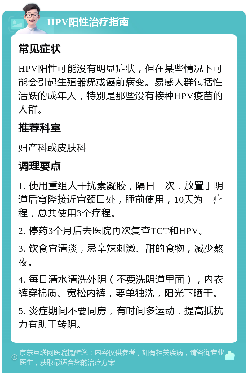 HPV阳性治疗指南 常见症状 HPV阳性可能没有明显症状，但在某些情况下可能会引起生殖器疣或癌前病变。易感人群包括性活跃的成年人，特别是那些没有接种HPV疫苗的人群。 推荐科室 妇产科或皮肤科 调理要点 1. 使用重组人干扰素凝胶，隔日一次，放置于阴道后穹隆接近宫颈口处，睡前使用，10天为一疗程，总共使用3个疗程。 2. 停药3个月后去医院再次复查TCT和HPV。 3. 饮食宜清淡，忌辛辣刺激、甜的食物，减少熬夜。 4. 每日清水清洗外阴（不要洗阴道里面），内衣裤穿棉质、宽松内裤，要单独洗，阳光下晒干。 5. 炎症期间不要同房，有时间多运动，提高抵抗力有助于转阴。