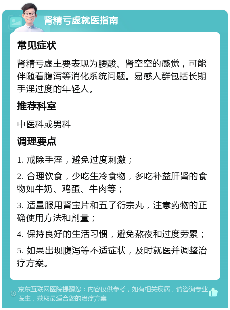 肾精亏虚就医指南 常见症状 肾精亏虚主要表现为腰酸、肾空空的感觉，可能伴随着腹泻等消化系统问题。易感人群包括长期手淫过度的年轻人。 推荐科室 中医科或男科 调理要点 1. 戒除手淫，避免过度刺激； 2. 合理饮食，少吃生冷食物，多吃补益肝肾的食物如牛奶、鸡蛋、牛肉等； 3. 适量服用肾宝片和五子衍宗丸，注意药物的正确使用方法和剂量； 4. 保持良好的生活习惯，避免熬夜和过度劳累； 5. 如果出现腹泻等不适症状，及时就医并调整治疗方案。