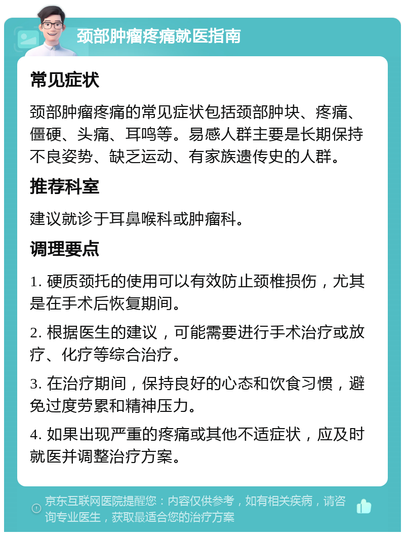 颈部肿瘤疼痛就医指南 常见症状 颈部肿瘤疼痛的常见症状包括颈部肿块、疼痛、僵硬、头痛、耳鸣等。易感人群主要是长期保持不良姿势、缺乏运动、有家族遗传史的人群。 推荐科室 建议就诊于耳鼻喉科或肿瘤科。 调理要点 1. 硬质颈托的使用可以有效防止颈椎损伤，尤其是在手术后恢复期间。 2. 根据医生的建议，可能需要进行手术治疗或放疗、化疗等综合治疗。 3. 在治疗期间，保持良好的心态和饮食习惯，避免过度劳累和精神压力。 4. 如果出现严重的疼痛或其他不适症状，应及时就医并调整治疗方案。