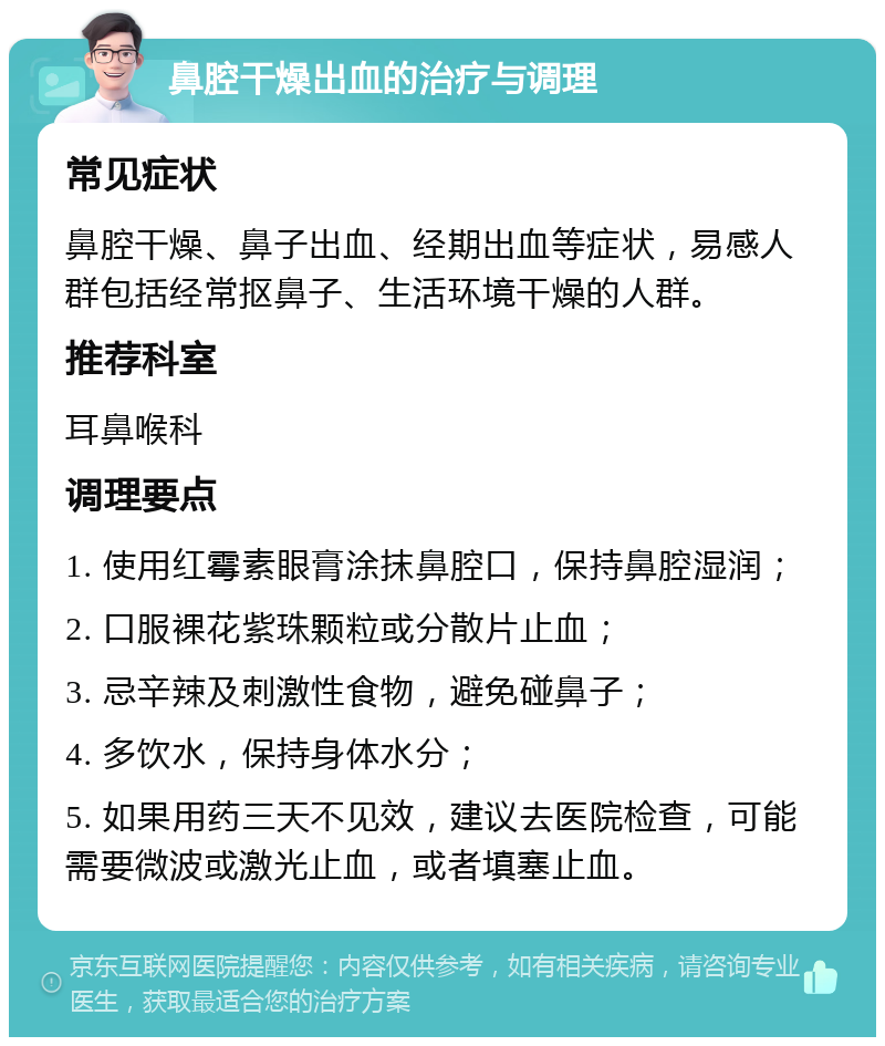 鼻腔干燥出血的治疗与调理 常见症状 鼻腔干燥、鼻子出血、经期出血等症状，易感人群包括经常抠鼻子、生活环境干燥的人群。 推荐科室 耳鼻喉科 调理要点 1. 使用红霉素眼膏涂抹鼻腔口，保持鼻腔湿润； 2. 口服裸花紫珠颗粒或分散片止血； 3. 忌辛辣及刺激性食物，避免碰鼻子； 4. 多饮水，保持身体水分； 5. 如果用药三天不见效，建议去医院检查，可能需要微波或激光止血，或者填塞止血。