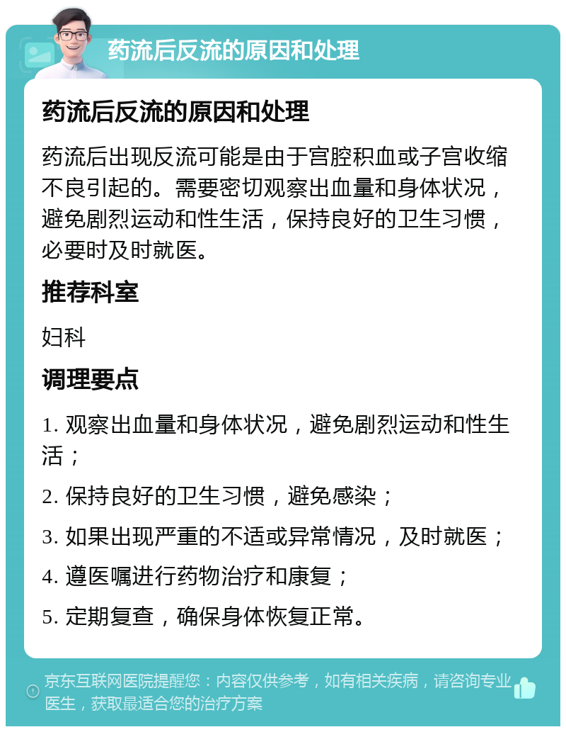 药流后反流的原因和处理 药流后反流的原因和处理 药流后出现反流可能是由于宫腔积血或子宫收缩不良引起的。需要密切观察出血量和身体状况，避免剧烈运动和性生活，保持良好的卫生习惯，必要时及时就医。 推荐科室 妇科 调理要点 1. 观察出血量和身体状况，避免剧烈运动和性生活； 2. 保持良好的卫生习惯，避免感染； 3. 如果出现严重的不适或异常情况，及时就医； 4. 遵医嘱进行药物治疗和康复； 5. 定期复查，确保身体恢复正常。