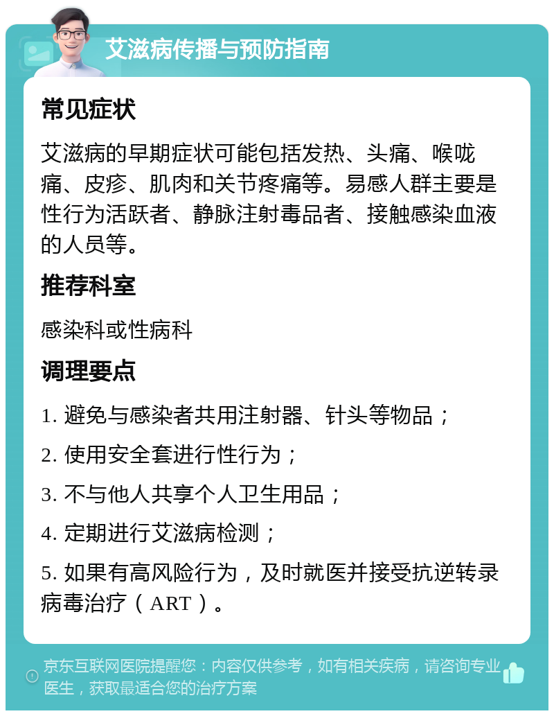 艾滋病传播与预防指南 常见症状 艾滋病的早期症状可能包括发热、头痛、喉咙痛、皮疹、肌肉和关节疼痛等。易感人群主要是性行为活跃者、静脉注射毒品者、接触感染血液的人员等。 推荐科室 感染科或性病科 调理要点 1. 避免与感染者共用注射器、针头等物品； 2. 使用安全套进行性行为； 3. 不与他人共享个人卫生用品； 4. 定期进行艾滋病检测； 5. 如果有高风险行为，及时就医并接受抗逆转录病毒治疗（ART）。