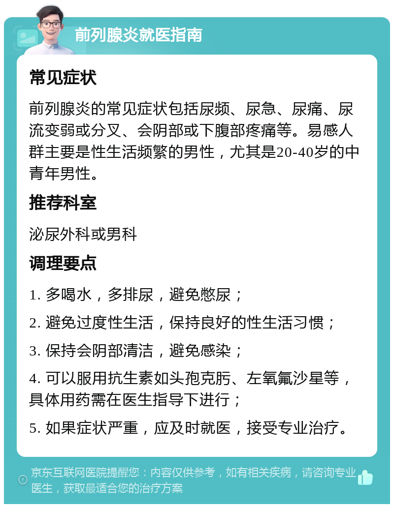 前列腺炎就医指南 常见症状 前列腺炎的常见症状包括尿频、尿急、尿痛、尿流变弱或分叉、会阴部或下腹部疼痛等。易感人群主要是性生活频繁的男性，尤其是20-40岁的中青年男性。 推荐科室 泌尿外科或男科 调理要点 1. 多喝水，多排尿，避免憋尿； 2. 避免过度性生活，保持良好的性生活习惯； 3. 保持会阴部清洁，避免感染； 4. 可以服用抗生素如头孢克肟、左氧氟沙星等，具体用药需在医生指导下进行； 5. 如果症状严重，应及时就医，接受专业治疗。