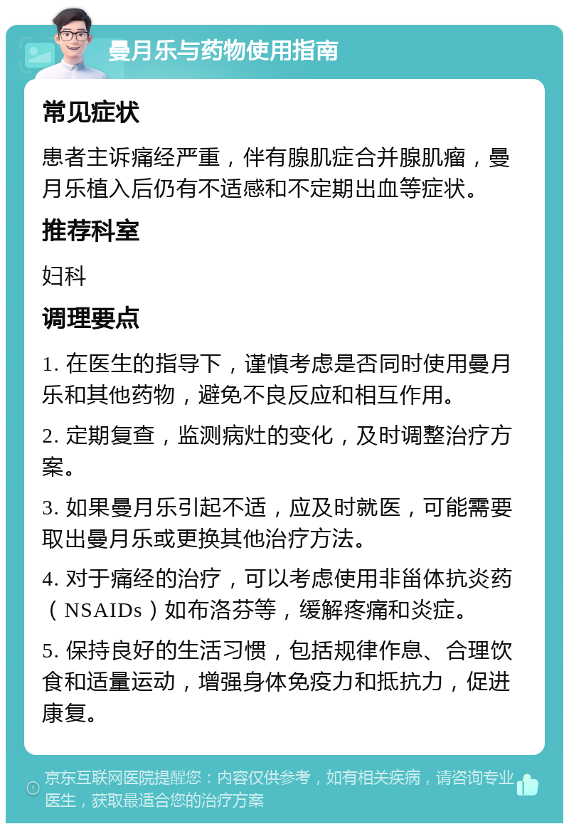 曼月乐与药物使用指南 常见症状 患者主诉痛经严重，伴有腺肌症合并腺肌瘤，曼月乐植入后仍有不适感和不定期出血等症状。 推荐科室 妇科 调理要点 1. 在医生的指导下，谨慎考虑是否同时使用曼月乐和其他药物，避免不良反应和相互作用。 2. 定期复查，监测病灶的变化，及时调整治疗方案。 3. 如果曼月乐引起不适，应及时就医，可能需要取出曼月乐或更换其他治疗方法。 4. 对于痛经的治疗，可以考虑使用非甾体抗炎药（NSAIDs）如布洛芬等，缓解疼痛和炎症。 5. 保持良好的生活习惯，包括规律作息、合理饮食和适量运动，增强身体免疫力和抵抗力，促进康复。