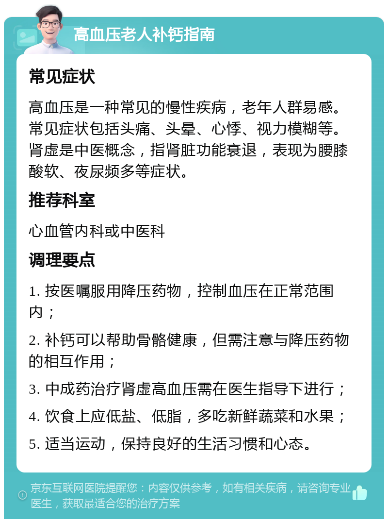 高血压老人补钙指南 常见症状 高血压是一种常见的慢性疾病，老年人群易感。常见症状包括头痛、头晕、心悸、视力模糊等。肾虚是中医概念，指肾脏功能衰退，表现为腰膝酸软、夜尿频多等症状。 推荐科室 心血管内科或中医科 调理要点 1. 按医嘱服用降压药物，控制血压在正常范围内； 2. 补钙可以帮助骨骼健康，但需注意与降压药物的相互作用； 3. 中成药治疗肾虚高血压需在医生指导下进行； 4. 饮食上应低盐、低脂，多吃新鲜蔬菜和水果； 5. 适当运动，保持良好的生活习惯和心态。