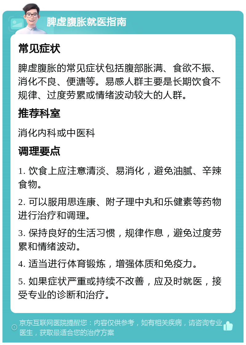 脾虚腹胀就医指南 常见症状 脾虚腹胀的常见症状包括腹部胀满、食欲不振、消化不良、便溏等。易感人群主要是长期饮食不规律、过度劳累或情绪波动较大的人群。 推荐科室 消化内科或中医科 调理要点 1. 饮食上应注意清淡、易消化，避免油腻、辛辣食物。 2. 可以服用思连康、附子理中丸和乐健素等药物进行治疗和调理。 3. 保持良好的生活习惯，规律作息，避免过度劳累和情绪波动。 4. 适当进行体育锻炼，增强体质和免疫力。 5. 如果症状严重或持续不改善，应及时就医，接受专业的诊断和治疗。