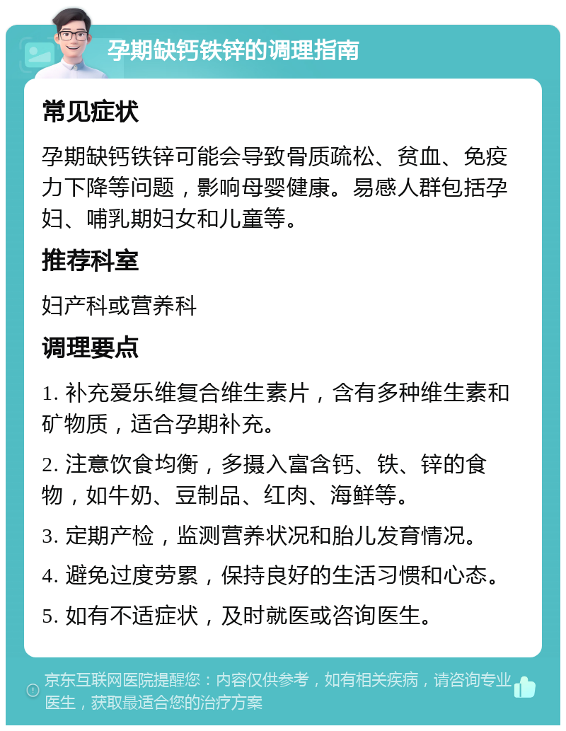 孕期缺钙铁锌的调理指南 常见症状 孕期缺钙铁锌可能会导致骨质疏松、贫血、免疫力下降等问题，影响母婴健康。易感人群包括孕妇、哺乳期妇女和儿童等。 推荐科室 妇产科或营养科 调理要点 1. 补充爱乐维复合维生素片，含有多种维生素和矿物质，适合孕期补充。 2. 注意饮食均衡，多摄入富含钙、铁、锌的食物，如牛奶、豆制品、红肉、海鲜等。 3. 定期产检，监测营养状况和胎儿发育情况。 4. 避免过度劳累，保持良好的生活习惯和心态。 5. 如有不适症状，及时就医或咨询医生。