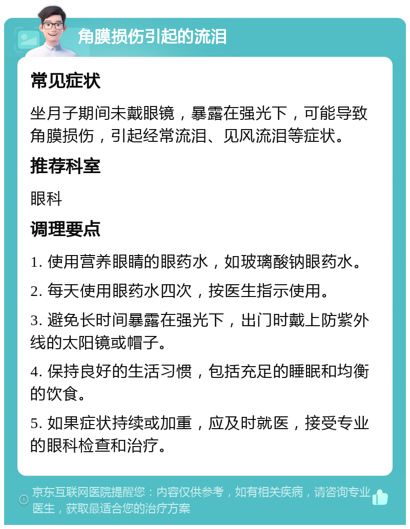 角膜损伤引起的流泪 常见症状 坐月子期间未戴眼镜，暴露在强光下，可能导致角膜损伤，引起经常流泪、见风流泪等症状。 推荐科室 眼科 调理要点 1. 使用营养眼睛的眼药水，如玻璃酸钠眼药水。 2. 每天使用眼药水四次，按医生指示使用。 3. 避免长时间暴露在强光下，出门时戴上防紫外线的太阳镜或帽子。 4. 保持良好的生活习惯，包括充足的睡眠和均衡的饮食。 5. 如果症状持续或加重，应及时就医，接受专业的眼科检查和治疗。