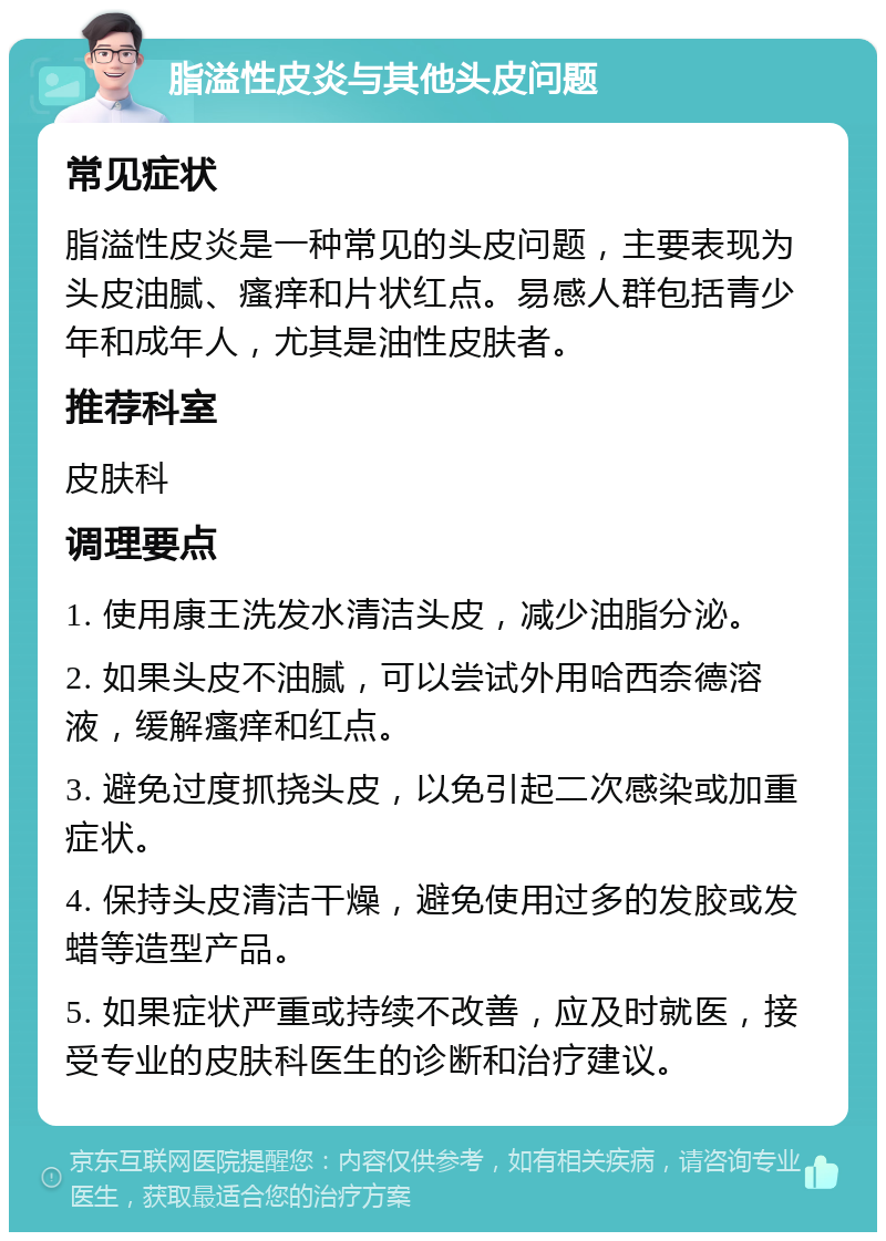 脂溢性皮炎与其他头皮问题 常见症状 脂溢性皮炎是一种常见的头皮问题，主要表现为头皮油腻、瘙痒和片状红点。易感人群包括青少年和成年人，尤其是油性皮肤者。 推荐科室 皮肤科 调理要点 1. 使用康王洗发水清洁头皮，减少油脂分泌。 2. 如果头皮不油腻，可以尝试外用哈西奈德溶液，缓解瘙痒和红点。 3. 避免过度抓挠头皮，以免引起二次感染或加重症状。 4. 保持头皮清洁干燥，避免使用过多的发胶或发蜡等造型产品。 5. 如果症状严重或持续不改善，应及时就医，接受专业的皮肤科医生的诊断和治疗建议。