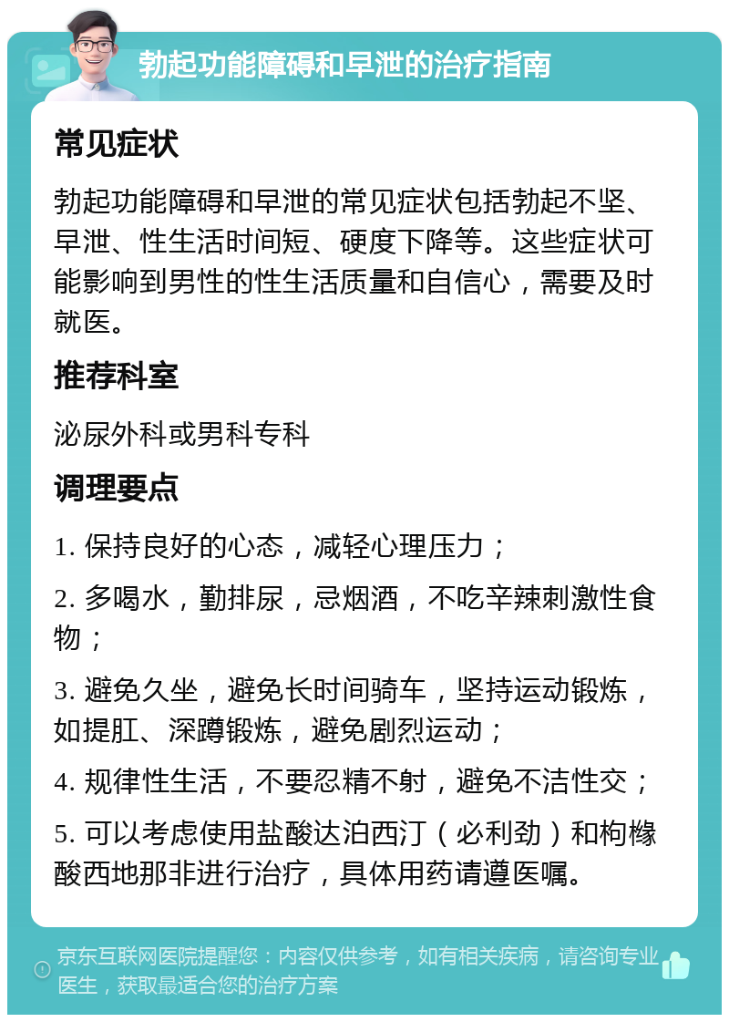 勃起功能障碍和早泄的治疗指南 常见症状 勃起功能障碍和早泄的常见症状包括勃起不坚、早泄、性生活时间短、硬度下降等。这些症状可能影响到男性的性生活质量和自信心，需要及时就医。 推荐科室 泌尿外科或男科专科 调理要点 1. 保持良好的心态，减轻心理压力； 2. 多喝水，勤排尿，忌烟酒，不吃辛辣刺激性食物； 3. 避免久坐，避免长时间骑车，坚持运动锻炼，如提肛、深蹲锻炼，避免剧烈运动； 4. 规律性生活，不要忍精不射，避免不洁性交； 5. 可以考虑使用盐酸达泊西汀（必利劲）和枸橼酸西地那非进行治疗，具体用药请遵医嘱。