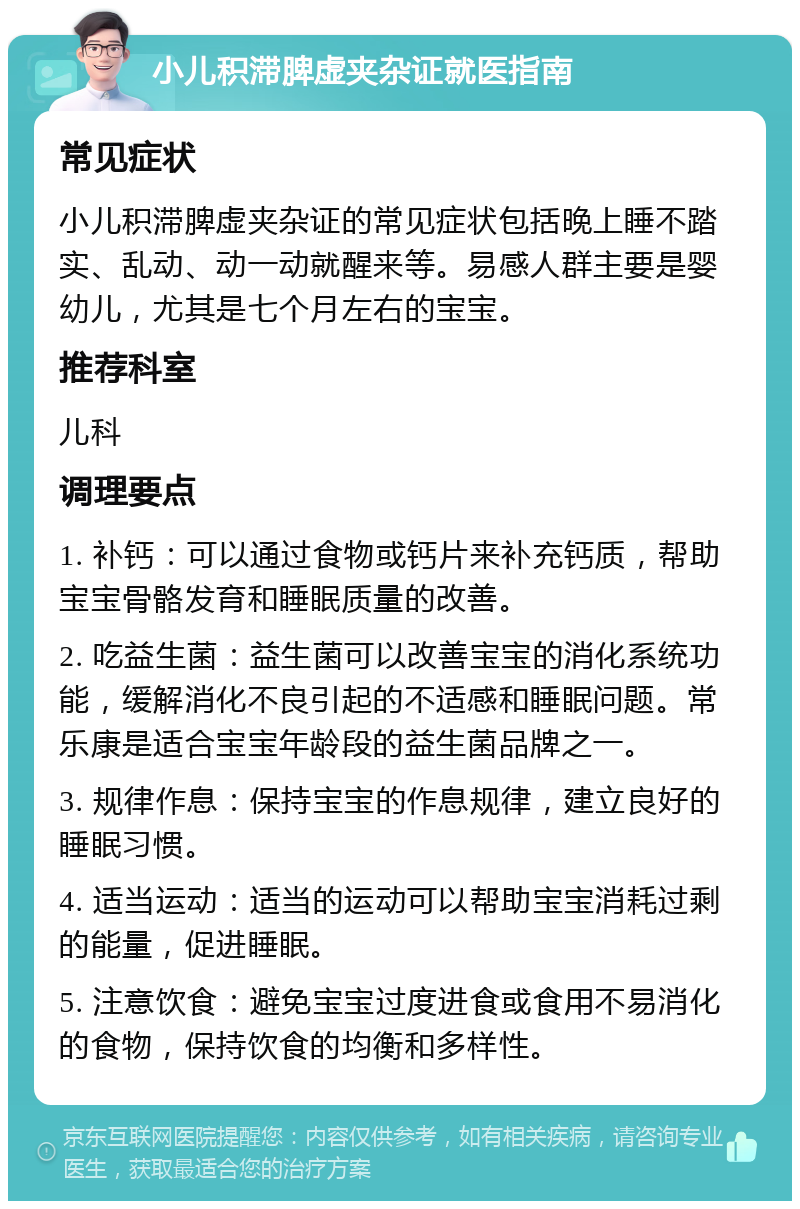 小儿积滞脾虚夹杂证就医指南 常见症状 小儿积滞脾虚夹杂证的常见症状包括晚上睡不踏实、乱动、动一动就醒来等。易感人群主要是婴幼儿，尤其是七个月左右的宝宝。 推荐科室 儿科 调理要点 1. 补钙：可以通过食物或钙片来补充钙质，帮助宝宝骨骼发育和睡眠质量的改善。 2. 吃益生菌：益生菌可以改善宝宝的消化系统功能，缓解消化不良引起的不适感和睡眠问题。常乐康是适合宝宝年龄段的益生菌品牌之一。 3. 规律作息：保持宝宝的作息规律，建立良好的睡眠习惯。 4. 适当运动：适当的运动可以帮助宝宝消耗过剩的能量，促进睡眠。 5. 注意饮食：避免宝宝过度进食或食用不易消化的食物，保持饮食的均衡和多样性。