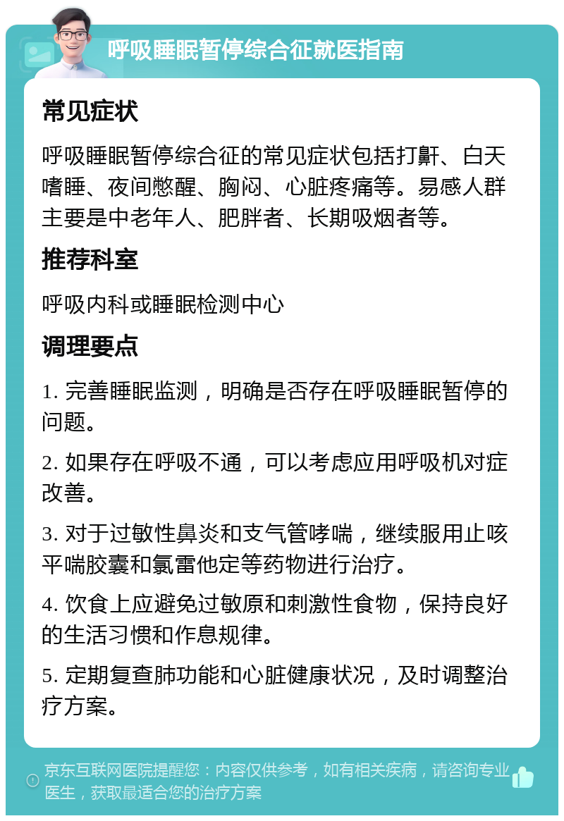 呼吸睡眠暂停综合征就医指南 常见症状 呼吸睡眠暂停综合征的常见症状包括打鼾、白天嗜睡、夜间憋醒、胸闷、心脏疼痛等。易感人群主要是中老年人、肥胖者、长期吸烟者等。 推荐科室 呼吸内科或睡眠检测中心 调理要点 1. 完善睡眠监测，明确是否存在呼吸睡眠暂停的问题。 2. 如果存在呼吸不通，可以考虑应用呼吸机对症改善。 3. 对于过敏性鼻炎和支气管哮喘，继续服用止咳平喘胶囊和氯雷他定等药物进行治疗。 4. 饮食上应避免过敏原和刺激性食物，保持良好的生活习惯和作息规律。 5. 定期复查肺功能和心脏健康状况，及时调整治疗方案。