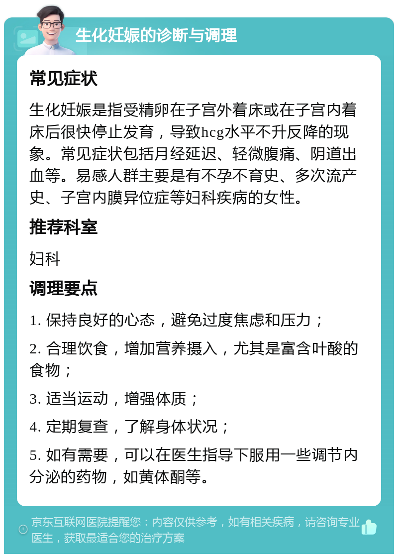 生化妊娠的诊断与调理 常见症状 生化妊娠是指受精卵在子宫外着床或在子宫内着床后很快停止发育，导致hcg水平不升反降的现象。常见症状包括月经延迟、轻微腹痛、阴道出血等。易感人群主要是有不孕不育史、多次流产史、子宫内膜异位症等妇科疾病的女性。 推荐科室 妇科 调理要点 1. 保持良好的心态，避免过度焦虑和压力； 2. 合理饮食，增加营养摄入，尤其是富含叶酸的食物； 3. 适当运动，增强体质； 4. 定期复查，了解身体状况； 5. 如有需要，可以在医生指导下服用一些调节内分泌的药物，如黄体酮等。