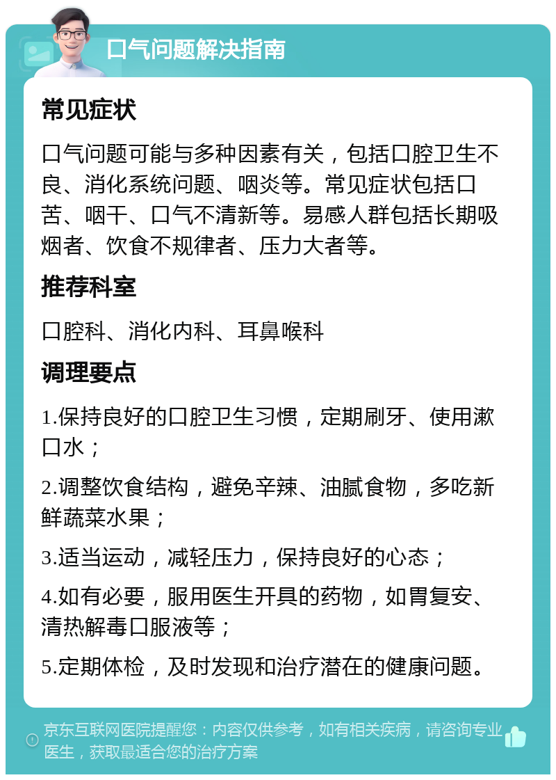 口气问题解决指南 常见症状 口气问题可能与多种因素有关，包括口腔卫生不良、消化系统问题、咽炎等。常见症状包括口苦、咽干、口气不清新等。易感人群包括长期吸烟者、饮食不规律者、压力大者等。 推荐科室 口腔科、消化内科、耳鼻喉科 调理要点 1.保持良好的口腔卫生习惯，定期刷牙、使用漱口水； 2.调整饮食结构，避免辛辣、油腻食物，多吃新鲜蔬菜水果； 3.适当运动，减轻压力，保持良好的心态； 4.如有必要，服用医生开具的药物，如胃复安、清热解毒口服液等； 5.定期体检，及时发现和治疗潜在的健康问题。