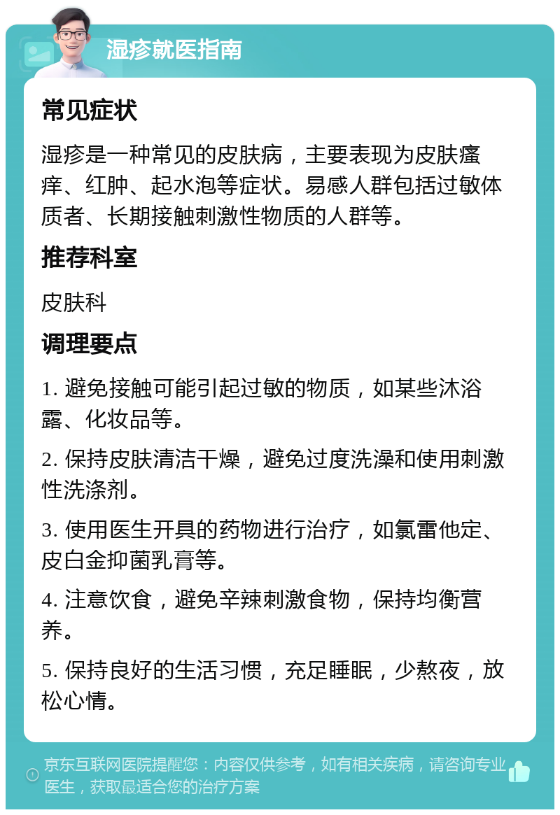 湿疹就医指南 常见症状 湿疹是一种常见的皮肤病，主要表现为皮肤瘙痒、红肿、起水泡等症状。易感人群包括过敏体质者、长期接触刺激性物质的人群等。 推荐科室 皮肤科 调理要点 1. 避免接触可能引起过敏的物质，如某些沐浴露、化妆品等。 2. 保持皮肤清洁干燥，避免过度洗澡和使用刺激性洗涤剂。 3. 使用医生开具的药物进行治疗，如氯雷他定、皮白金抑菌乳膏等。 4. 注意饮食，避免辛辣刺激食物，保持均衡营养。 5. 保持良好的生活习惯，充足睡眠，少熬夜，放松心情。