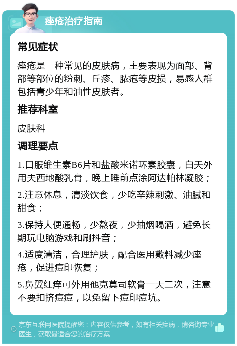 痤疮治疗指南 常见症状 痤疮是一种常见的皮肤病，主要表现为面部、背部等部位的粉刺、丘疹、脓疱等皮损，易感人群包括青少年和油性皮肤者。 推荐科室 皮肤科 调理要点 1.口服维生素B6片和盐酸米诺环素胶囊，白天外用夫西地酸乳膏，晚上睡前点涂阿达帕林凝胶； 2.注意休息，清淡饮食，少吃辛辣刺激、油腻和甜食； 3.保持大便通畅，少熬夜，少抽烟喝酒，避免长期玩电脑游戏和刷抖音； 4.适度清洁，合理护肤，配合医用敷料减少痤疮，促进痘印恢复； 5.鼻翼红痒可外用他克莫司软膏一天二次，注意不要扣挤痘痘，以免留下痘印痘坑。