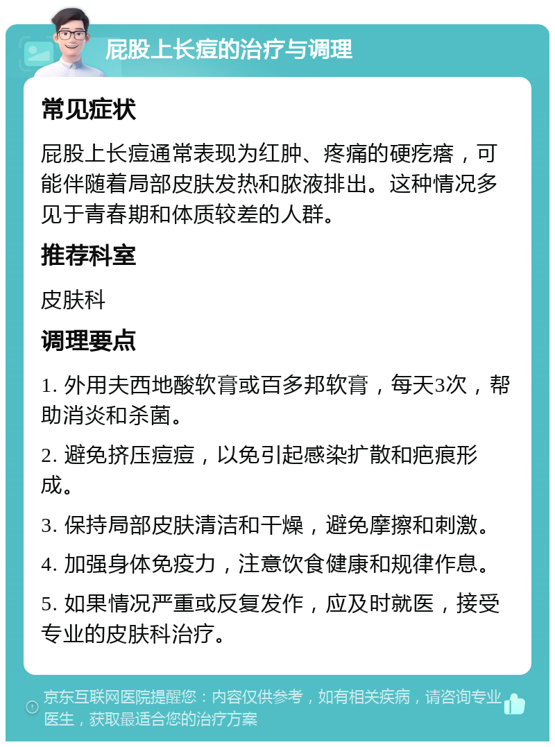 屁股上长痘的治疗与调理 常见症状 屁股上长痘通常表现为红肿、疼痛的硬疙瘩，可能伴随着局部皮肤发热和脓液排出。这种情况多见于青春期和体质较差的人群。 推荐科室 皮肤科 调理要点 1. 外用夫西地酸软膏或百多邦软膏，每天3次，帮助消炎和杀菌。 2. 避免挤压痘痘，以免引起感染扩散和疤痕形成。 3. 保持局部皮肤清洁和干燥，避免摩擦和刺激。 4. 加强身体免疫力，注意饮食健康和规律作息。 5. 如果情况严重或反复发作，应及时就医，接受专业的皮肤科治疗。