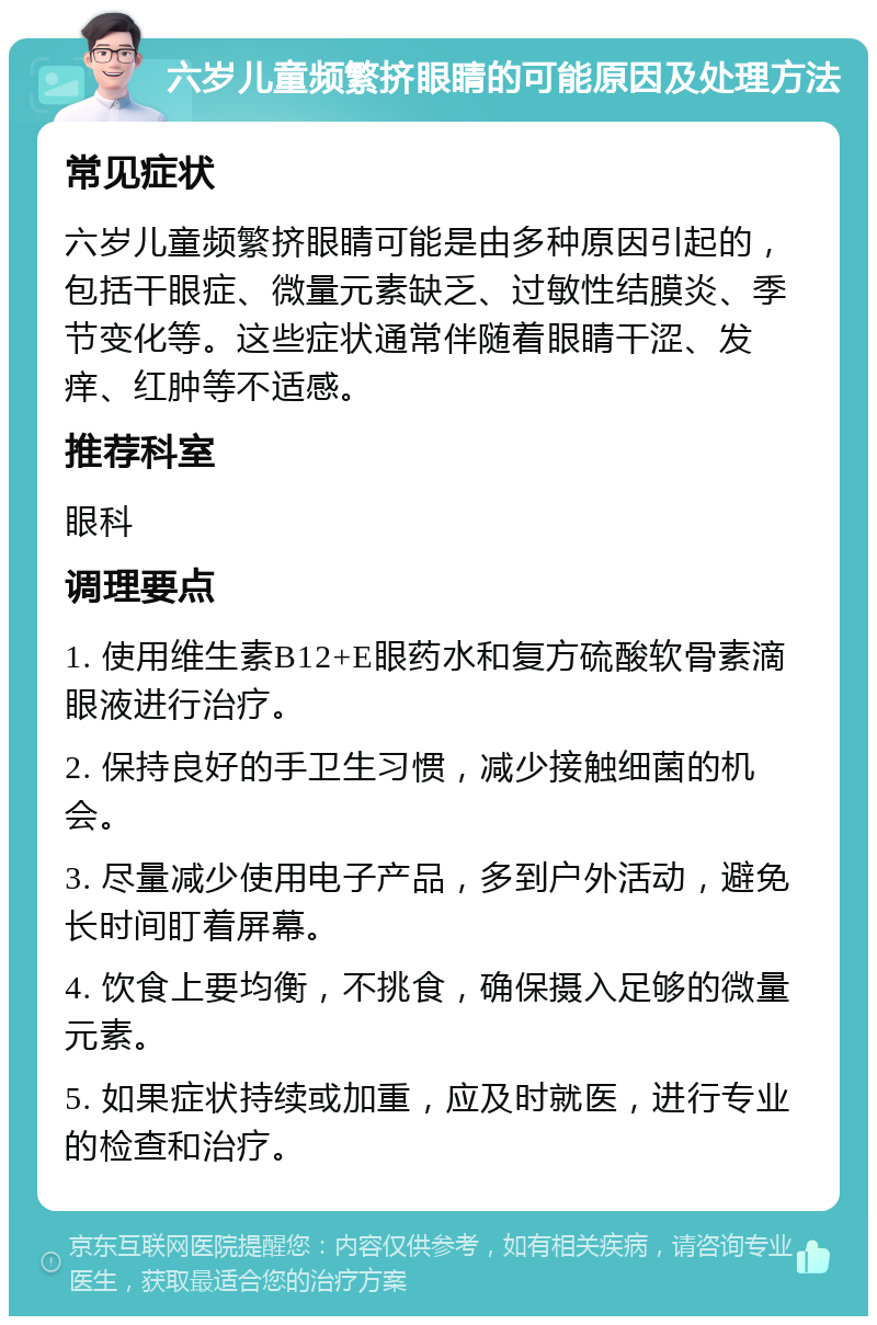 六岁儿童频繁挤眼睛的可能原因及处理方法 常见症状 六岁儿童频繁挤眼睛可能是由多种原因引起的，包括干眼症、微量元素缺乏、过敏性结膜炎、季节变化等。这些症状通常伴随着眼睛干涩、发痒、红肿等不适感。 推荐科室 眼科 调理要点 1. 使用维生素B12+E眼药水和复方硫酸软骨素滴眼液进行治疗。 2. 保持良好的手卫生习惯，减少接触细菌的机会。 3. 尽量减少使用电子产品，多到户外活动，避免长时间盯着屏幕。 4. 饮食上要均衡，不挑食，确保摄入足够的微量元素。 5. 如果症状持续或加重，应及时就医，进行专业的检查和治疗。