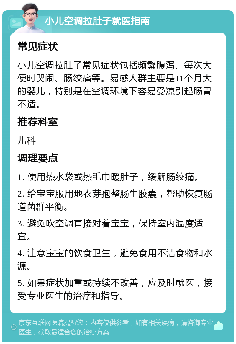 小儿空调拉肚子就医指南 常见症状 小儿空调拉肚子常见症状包括频繁腹泻、每次大便时哭闹、肠绞痛等。易感人群主要是11个月大的婴儿，特别是在空调环境下容易受凉引起肠胃不适。 推荐科室 儿科 调理要点 1. 使用热水袋或热毛巾暖肚子，缓解肠绞痛。 2. 给宝宝服用地衣芽孢整肠生胶囊，帮助恢复肠道菌群平衡。 3. 避免吹空调直接对着宝宝，保持室内温度适宜。 4. 注意宝宝的饮食卫生，避免食用不洁食物和水源。 5. 如果症状加重或持续不改善，应及时就医，接受专业医生的治疗和指导。