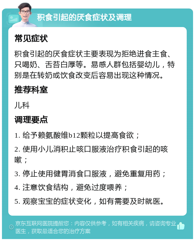 积食引起的厌食症状及调理 常见症状 积食引起的厌食症状主要表现为拒绝进食主食、只喝奶、舌苔白厚等。易感人群包括婴幼儿，特别是在转奶或饮食改变后容易出现这种情况。 推荐科室 儿科 调理要点 1. 给予赖氨酸维b12颗粒以提高食欲； 2. 使用小儿消积止咳口服液治疗积食引起的咳嗽； 3. 停止使用健胃消食口服液，避免重复用药； 4. 注意饮食结构，避免过度喂养； 5. 观察宝宝的症状变化，如有需要及时就医。