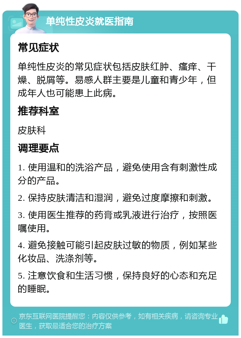 单纯性皮炎就医指南 常见症状 单纯性皮炎的常见症状包括皮肤红肿、瘙痒、干燥、脱屑等。易感人群主要是儿童和青少年，但成年人也可能患上此病。 推荐科室 皮肤科 调理要点 1. 使用温和的洗浴产品，避免使用含有刺激性成分的产品。 2. 保持皮肤清洁和湿润，避免过度摩擦和刺激。 3. 使用医生推荐的药膏或乳液进行治疗，按照医嘱使用。 4. 避免接触可能引起皮肤过敏的物质，例如某些化妆品、洗涤剂等。 5. 注意饮食和生活习惯，保持良好的心态和充足的睡眠。