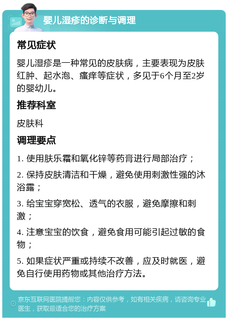 婴儿湿疹的诊断与调理 常见症状 婴儿湿疹是一种常见的皮肤病，主要表现为皮肤红肿、起水泡、瘙痒等症状，多见于6个月至2岁的婴幼儿。 推荐科室 皮肤科 调理要点 1. 使用肤乐霜和氧化锌等药膏进行局部治疗； 2. 保持皮肤清洁和干燥，避免使用刺激性强的沐浴露； 3. 给宝宝穿宽松、透气的衣服，避免摩擦和刺激； 4. 注意宝宝的饮食，避免食用可能引起过敏的食物； 5. 如果症状严重或持续不改善，应及时就医，避免自行使用药物或其他治疗方法。