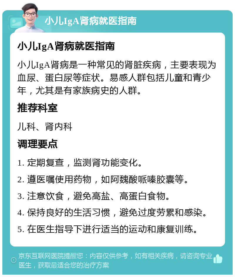 小儿IgA肾病就医指南 小儿IgA肾病就医指南 小儿IgA肾病是一种常见的肾脏疾病，主要表现为血尿、蛋白尿等症状。易感人群包括儿童和青少年，尤其是有家族病史的人群。 推荐科室 儿科、肾内科 调理要点 1. 定期复查，监测肾功能变化。 2. 遵医嘱使用药物，如阿魏酸哌嗪胶囊等。 3. 注意饮食，避免高盐、高蛋白食物。 4. 保持良好的生活习惯，避免过度劳累和感染。 5. 在医生指导下进行适当的运动和康复训练。