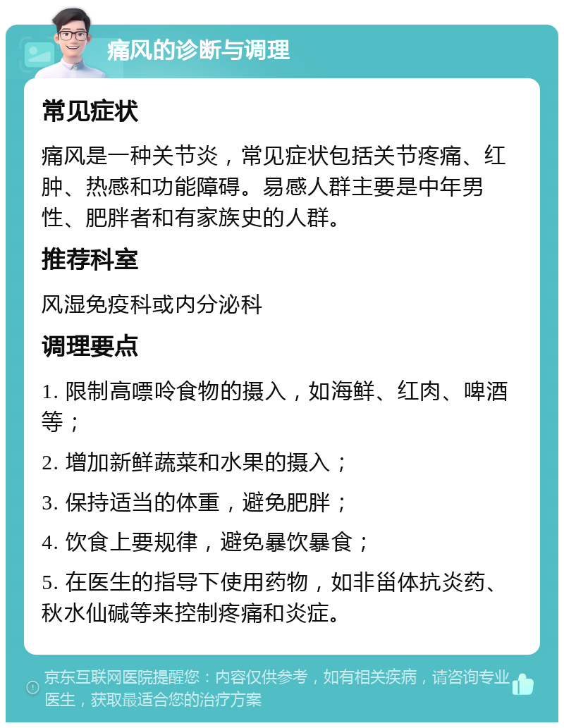 痛风的诊断与调理 常见症状 痛风是一种关节炎，常见症状包括关节疼痛、红肿、热感和功能障碍。易感人群主要是中年男性、肥胖者和有家族史的人群。 推荐科室 风湿免疫科或内分泌科 调理要点 1. 限制高嘌呤食物的摄入，如海鲜、红肉、啤酒等； 2. 增加新鲜蔬菜和水果的摄入； 3. 保持适当的体重，避免肥胖； 4. 饮食上要规律，避免暴饮暴食； 5. 在医生的指导下使用药物，如非甾体抗炎药、秋水仙碱等来控制疼痛和炎症。