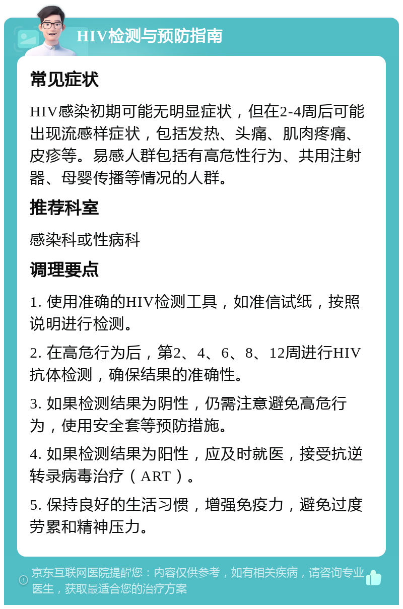 HIV检测与预防指南 常见症状 HIV感染初期可能无明显症状，但在2-4周后可能出现流感样症状，包括发热、头痛、肌肉疼痛、皮疹等。易感人群包括有高危性行为、共用注射器、母婴传播等情况的人群。 推荐科室 感染科或性病科 调理要点 1. 使用准确的HIV检测工具，如准信试纸，按照说明进行检测。 2. 在高危行为后，第2、4、6、8、12周进行HIV抗体检测，确保结果的准确性。 3. 如果检测结果为阴性，仍需注意避免高危行为，使用安全套等预防措施。 4. 如果检测结果为阳性，应及时就医，接受抗逆转录病毒治疗（ART）。 5. 保持良好的生活习惯，增强免疫力，避免过度劳累和精神压力。