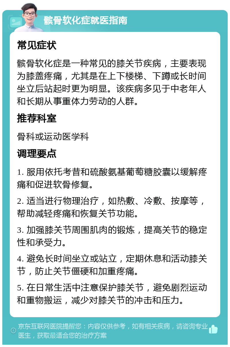 髌骨软化症就医指南 常见症状 髌骨软化症是一种常见的膝关节疾病，主要表现为膝盖疼痛，尤其是在上下楼梯、下蹲或长时间坐立后站起时更为明显。该疾病多见于中老年人和长期从事重体力劳动的人群。 推荐科室 骨科或运动医学科 调理要点 1. 服用依托考昔和硫酸氨基葡萄糖胶囊以缓解疼痛和促进软骨修复。 2. 适当进行物理治疗，如热敷、冷敷、按摩等，帮助减轻疼痛和恢复关节功能。 3. 加强膝关节周围肌肉的锻炼，提高关节的稳定性和承受力。 4. 避免长时间坐立或站立，定期休息和活动膝关节，防止关节僵硬和加重疼痛。 5. 在日常生活中注意保护膝关节，避免剧烈运动和重物搬运，减少对膝关节的冲击和压力。