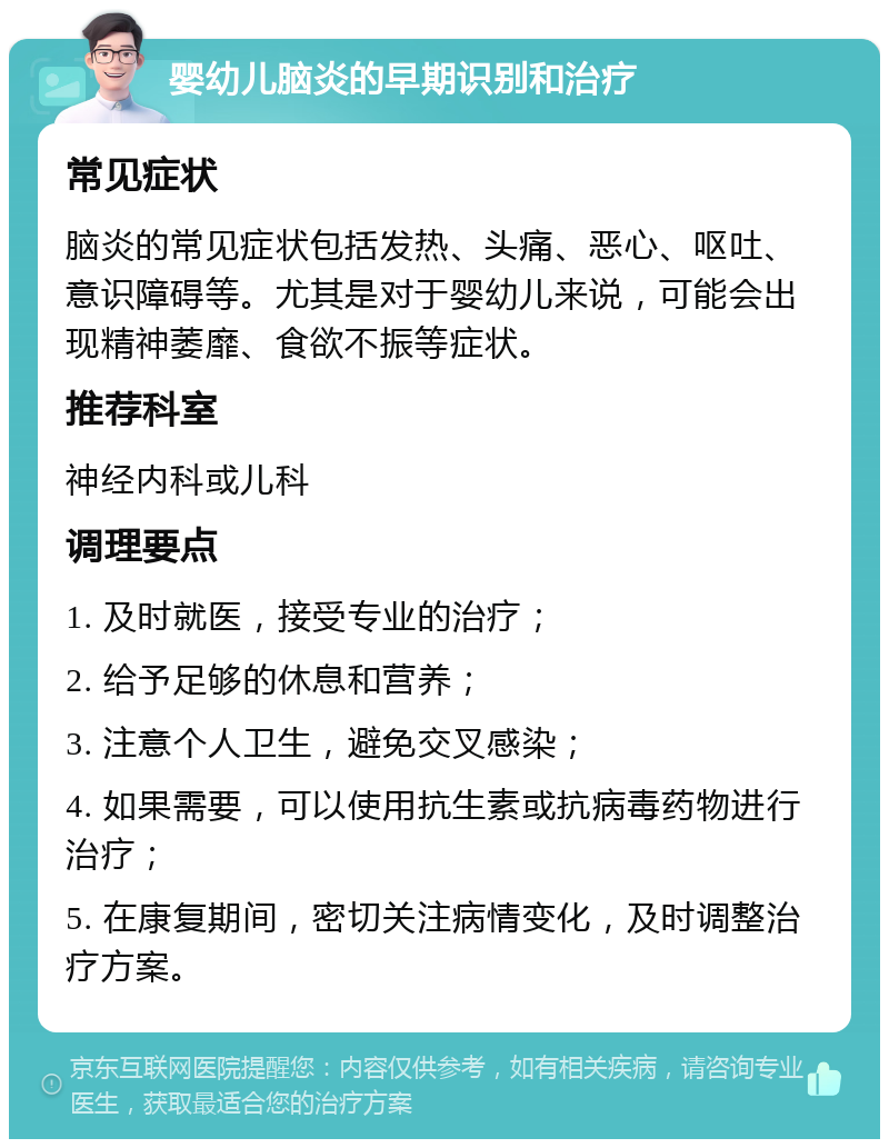 婴幼儿脑炎的早期识别和治疗 常见症状 脑炎的常见症状包括发热、头痛、恶心、呕吐、意识障碍等。尤其是对于婴幼儿来说，可能会出现精神萎靡、食欲不振等症状。 推荐科室 神经内科或儿科 调理要点 1. 及时就医，接受专业的治疗； 2. 给予足够的休息和营养； 3. 注意个人卫生，避免交叉感染； 4. 如果需要，可以使用抗生素或抗病毒药物进行治疗； 5. 在康复期间，密切关注病情变化，及时调整治疗方案。