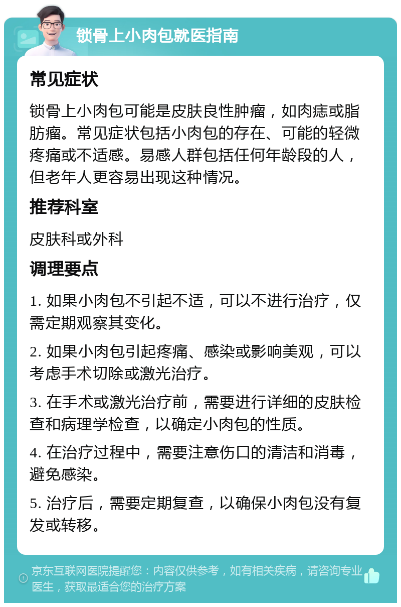 锁骨上小肉包就医指南 常见症状 锁骨上小肉包可能是皮肤良性肿瘤，如肉痣或脂肪瘤。常见症状包括小肉包的存在、可能的轻微疼痛或不适感。易感人群包括任何年龄段的人，但老年人更容易出现这种情况。 推荐科室 皮肤科或外科 调理要点 1. 如果小肉包不引起不适，可以不进行治疗，仅需定期观察其变化。 2. 如果小肉包引起疼痛、感染或影响美观，可以考虑手术切除或激光治疗。 3. 在手术或激光治疗前，需要进行详细的皮肤检查和病理学检查，以确定小肉包的性质。 4. 在治疗过程中，需要注意伤口的清洁和消毒，避免感染。 5. 治疗后，需要定期复查，以确保小肉包没有复发或转移。