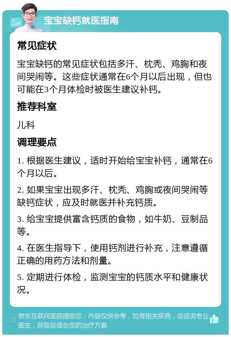 宝宝缺钙就医指南 常见症状 宝宝缺钙的常见症状包括多汗、枕秃、鸡胸和夜间哭闹等。这些症状通常在6个月以后出现，但也可能在3个月体检时被医生建议补钙。 推荐科室 儿科 调理要点 1. 根据医生建议，适时开始给宝宝补钙，通常在6个月以后。 2. 如果宝宝出现多汗、枕秃、鸡胸或夜间哭闹等缺钙症状，应及时就医并补充钙质。 3. 给宝宝提供富含钙质的食物，如牛奶、豆制品等。 4. 在医生指导下，使用钙剂进行补充，注意遵循正确的用药方法和剂量。 5. 定期进行体检，监测宝宝的钙质水平和健康状况。