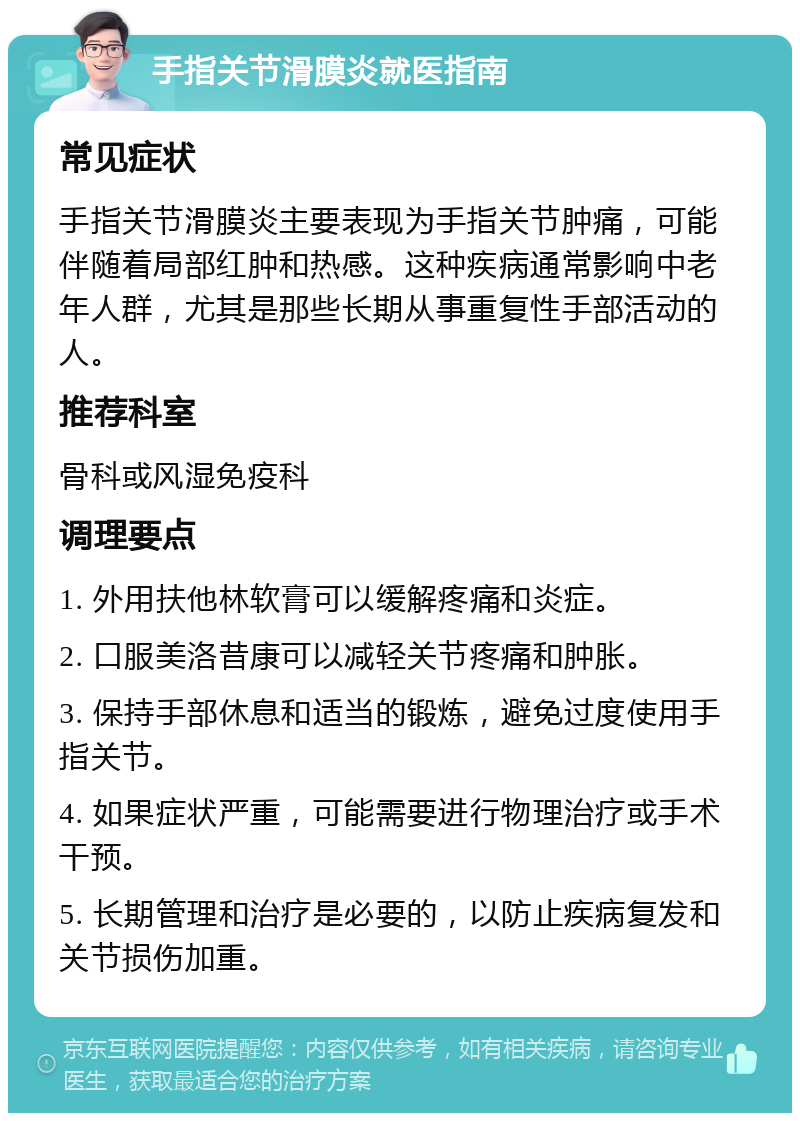 手指关节滑膜炎就医指南 常见症状 手指关节滑膜炎主要表现为手指关节肿痛，可能伴随着局部红肿和热感。这种疾病通常影响中老年人群，尤其是那些长期从事重复性手部活动的人。 推荐科室 骨科或风湿免疫科 调理要点 1. 外用扶他林软膏可以缓解疼痛和炎症。 2. 口服美洛昔康可以减轻关节疼痛和肿胀。 3. 保持手部休息和适当的锻炼，避免过度使用手指关节。 4. 如果症状严重，可能需要进行物理治疗或手术干预。 5. 长期管理和治疗是必要的，以防止疾病复发和关节损伤加重。