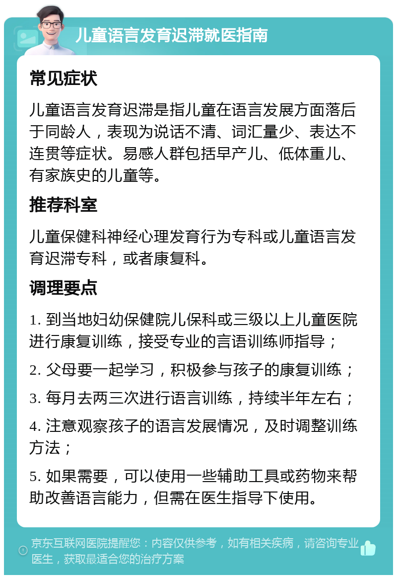 儿童语言发育迟滞就医指南 常见症状 儿童语言发育迟滞是指儿童在语言发展方面落后于同龄人，表现为说话不清、词汇量少、表达不连贯等症状。易感人群包括早产儿、低体重儿、有家族史的儿童等。 推荐科室 儿童保健科神经心理发育行为专科或儿童语言发育迟滞专科，或者康复科。 调理要点 1. 到当地妇幼保健院儿保科或三级以上儿童医院进行康复训练，接受专业的言语训练师指导； 2. 父母要一起学习，积极参与孩子的康复训练； 3. 每月去两三次进行语言训练，持续半年左右； 4. 注意观察孩子的语言发展情况，及时调整训练方法； 5. 如果需要，可以使用一些辅助工具或药物来帮助改善语言能力，但需在医生指导下使用。