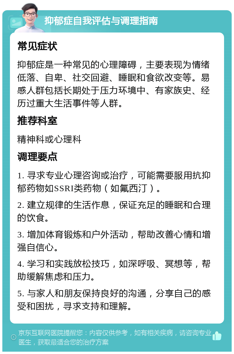 抑郁症自我评估与调理指南 常见症状 抑郁症是一种常见的心理障碍，主要表现为情绪低落、自卑、社交回避、睡眠和食欲改变等。易感人群包括长期处于压力环境中、有家族史、经历过重大生活事件等人群。 推荐科室 精神科或心理科 调理要点 1. 寻求专业心理咨询或治疗，可能需要服用抗抑郁药物如SSRI类药物（如氟西汀）。 2. 建立规律的生活作息，保证充足的睡眠和合理的饮食。 3. 增加体育锻炼和户外活动，帮助改善心情和增强自信心。 4. 学习和实践放松技巧，如深呼吸、冥想等，帮助缓解焦虑和压力。 5. 与家人和朋友保持良好的沟通，分享自己的感受和困扰，寻求支持和理解。