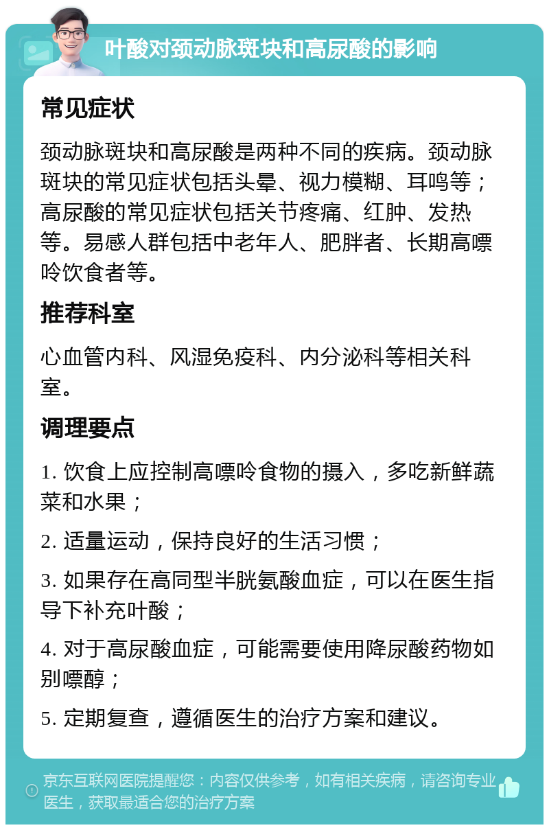 叶酸对颈动脉斑块和高尿酸的影响 常见症状 颈动脉斑块和高尿酸是两种不同的疾病。颈动脉斑块的常见症状包括头晕、视力模糊、耳鸣等；高尿酸的常见症状包括关节疼痛、红肿、发热等。易感人群包括中老年人、肥胖者、长期高嘌呤饮食者等。 推荐科室 心血管内科、风湿免疫科、内分泌科等相关科室。 调理要点 1. 饮食上应控制高嘌呤食物的摄入，多吃新鲜蔬菜和水果； 2. 适量运动，保持良好的生活习惯； 3. 如果存在高同型半胱氨酸血症，可以在医生指导下补充叶酸； 4. 对于高尿酸血症，可能需要使用降尿酸药物如别嘌醇； 5. 定期复查，遵循医生的治疗方案和建议。