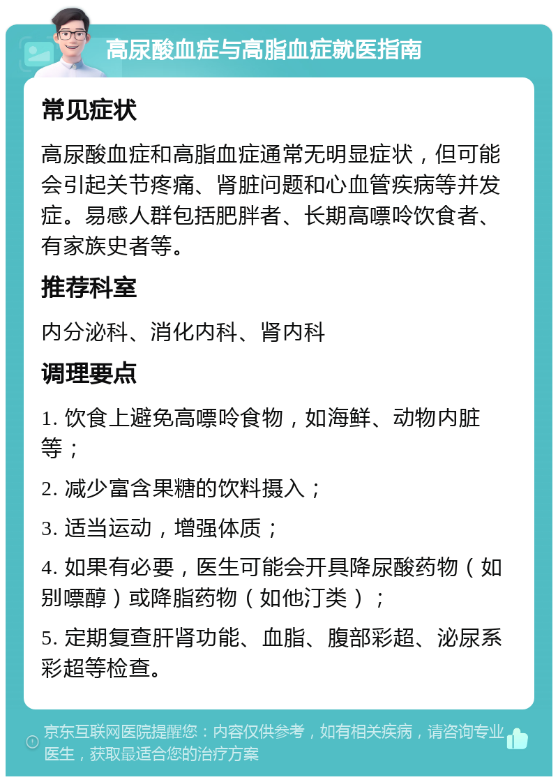 高尿酸血症与高脂血症就医指南 常见症状 高尿酸血症和高脂血症通常无明显症状，但可能会引起关节疼痛、肾脏问题和心血管疾病等并发症。易感人群包括肥胖者、长期高嘌呤饮食者、有家族史者等。 推荐科室 内分泌科、消化内科、肾内科 调理要点 1. 饮食上避免高嘌呤食物，如海鲜、动物内脏等； 2. 减少富含果糖的饮料摄入； 3. 适当运动，增强体质； 4. 如果有必要，医生可能会开具降尿酸药物（如别嘌醇）或降脂药物（如他汀类）； 5. 定期复查肝肾功能、血脂、腹部彩超、泌尿系彩超等检查。