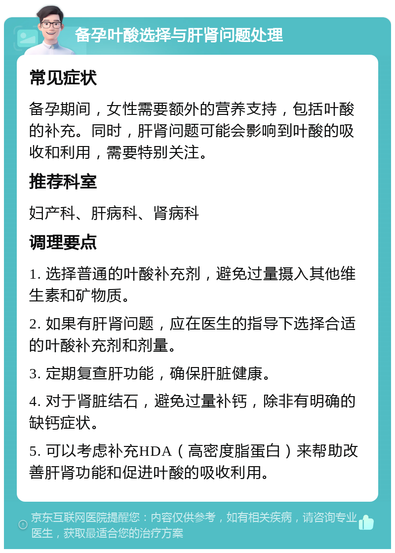 备孕叶酸选择与肝肾问题处理 常见症状 备孕期间，女性需要额外的营养支持，包括叶酸的补充。同时，肝肾问题可能会影响到叶酸的吸收和利用，需要特别关注。 推荐科室 妇产科、肝病科、肾病科 调理要点 1. 选择普通的叶酸补充剂，避免过量摄入其他维生素和矿物质。 2. 如果有肝肾问题，应在医生的指导下选择合适的叶酸补充剂和剂量。 3. 定期复查肝功能，确保肝脏健康。 4. 对于肾脏结石，避免过量补钙，除非有明确的缺钙症状。 5. 可以考虑补充HDA（高密度脂蛋白）来帮助改善肝肾功能和促进叶酸的吸收利用。