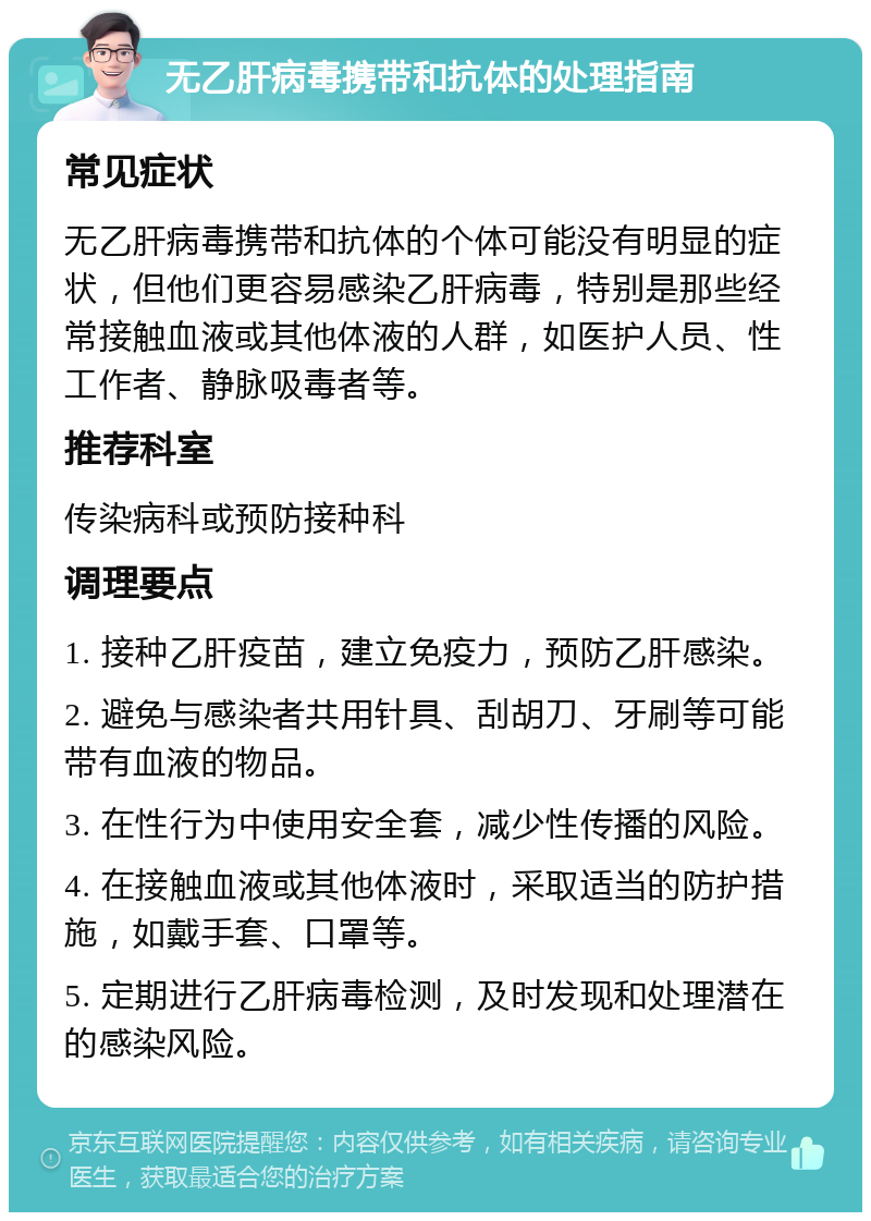 无乙肝病毒携带和抗体的处理指南 常见症状 无乙肝病毒携带和抗体的个体可能没有明显的症状，但他们更容易感染乙肝病毒，特别是那些经常接触血液或其他体液的人群，如医护人员、性工作者、静脉吸毒者等。 推荐科室 传染病科或预防接种科 调理要点 1. 接种乙肝疫苗，建立免疫力，预防乙肝感染。 2. 避免与感染者共用针具、刮胡刀、牙刷等可能带有血液的物品。 3. 在性行为中使用安全套，减少性传播的风险。 4. 在接触血液或其他体液时，采取适当的防护措施，如戴手套、口罩等。 5. 定期进行乙肝病毒检测，及时发现和处理潜在的感染风险。