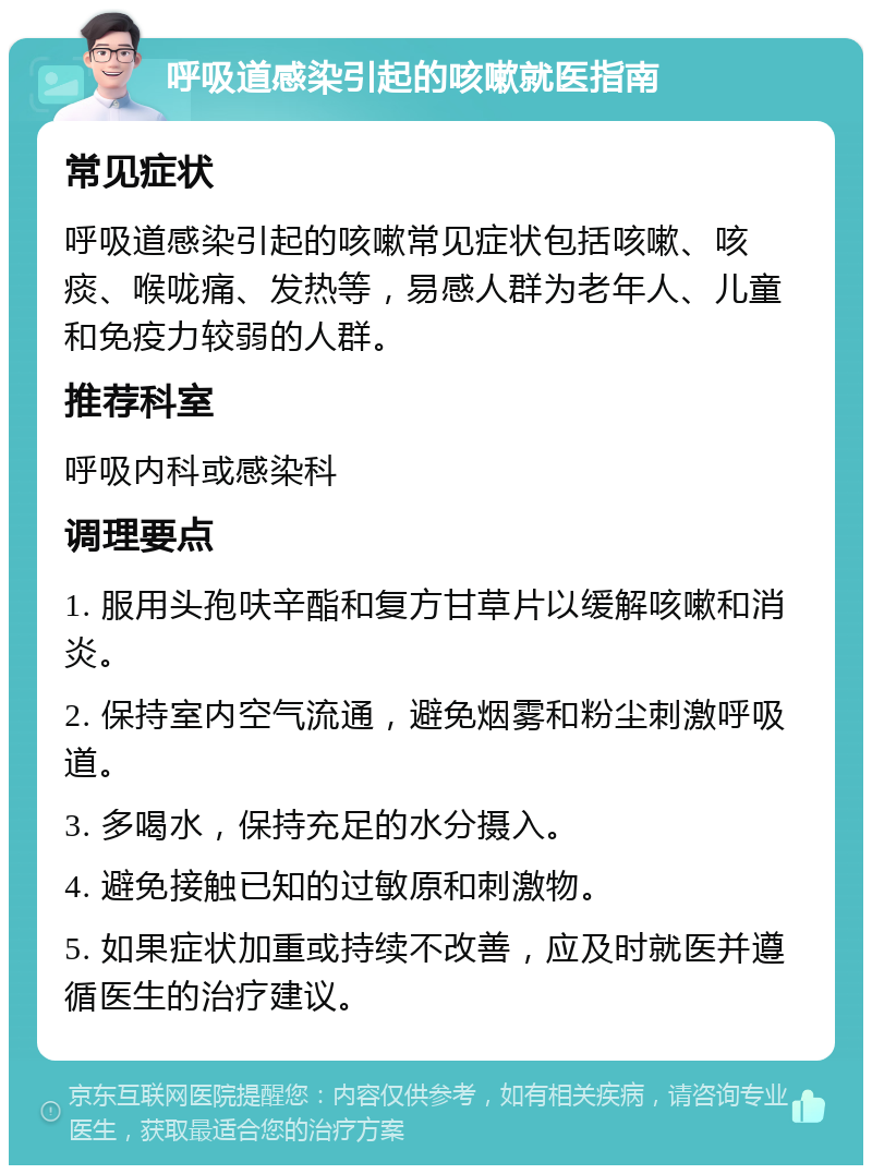 呼吸道感染引起的咳嗽就医指南 常见症状 呼吸道感染引起的咳嗽常见症状包括咳嗽、咳痰、喉咙痛、发热等，易感人群为老年人、儿童和免疫力较弱的人群。 推荐科室 呼吸内科或感染科 调理要点 1. 服用头孢呋辛酯和复方甘草片以缓解咳嗽和消炎。 2. 保持室内空气流通，避免烟雾和粉尘刺激呼吸道。 3. 多喝水，保持充足的水分摄入。 4. 避免接触已知的过敏原和刺激物。 5. 如果症状加重或持续不改善，应及时就医并遵循医生的治疗建议。