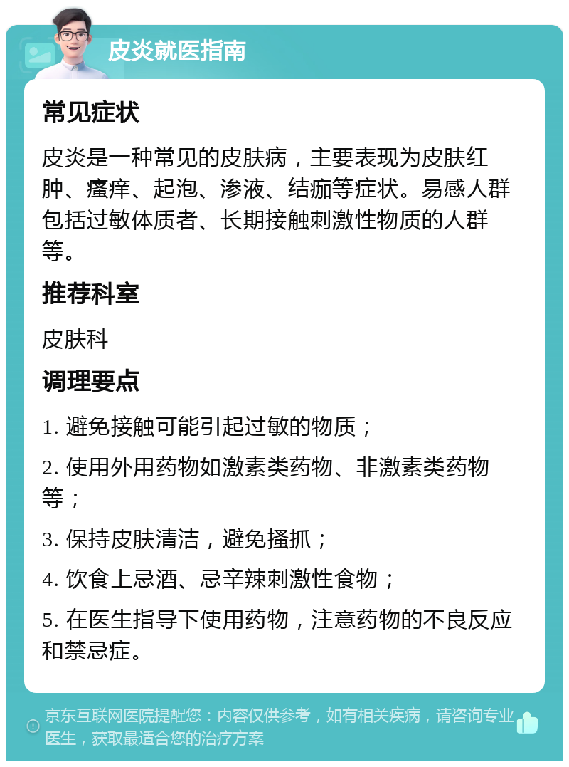 皮炎就医指南 常见症状 皮炎是一种常见的皮肤病，主要表现为皮肤红肿、瘙痒、起泡、渗液、结痂等症状。易感人群包括过敏体质者、长期接触刺激性物质的人群等。 推荐科室 皮肤科 调理要点 1. 避免接触可能引起过敏的物质； 2. 使用外用药物如激素类药物、非激素类药物等； 3. 保持皮肤清洁，避免搔抓； 4. 饮食上忌酒、忌辛辣刺激性食物； 5. 在医生指导下使用药物，注意药物的不良反应和禁忌症。